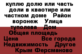 куплю долю или часть доли в кваотире или частном доме › Район ­ воронеж › Улица ­ туполева › Дом ­ 1 › Общая площадь ­ 2 › Цена ­ 1 000 - Все города Недвижимость » Другое   . Крым,Ферсманово